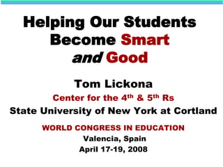 Helping Our Students
Become Smart
and Good
Tom Lickona
Center for the 4th & 5th Rs
State University of New York at Cortland
WORLD CONGRESS IN EDUCATION
Valencia, Spain
April 17-19, 2008
 