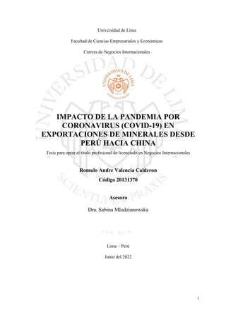 i
Universidad de Lima
Facultad de Ciencias Empresariales y Económicas
Carrera de Negocios Internacionales
IMPACTO DE LA PANDEMIA POR
CORONAVIRUS (COVID-19) EN
EXPORTACIONES DE MINERALES DESDE
PERÚ HACIA CHINA
Tesis para optar el título profesional de licenciado en Negocios Internacionales
Romulo Andre Valencia Calderon
Código 20131370
Asesora
Dra. Sabina Mlodzianowska
Lima – Perú
Junio del 2022
 