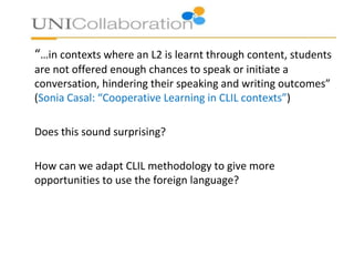 “…in contexts where an L2 is learnt through content, students
are not offered enough chances to speak or initiate a
conversation, hindering their speaking and writing outcomes”
(Sonia Casal: “Cooperative Learning in CLIL contexts”)
Does this sound surprising?
How can we adapt CLIL methodology to give more
opportunities to use the foreign language?
 