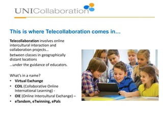 This is where Telecollaboration comes in…
Telecollaboration involves engaging
your pupils in online intercultural
exchange projects…
with classes in other countries
…under the guidance of the teacher.
What’s in a name?
• Virtual Exchange
• COIL (Collaborative Online
International Learning) -
• OIE (Online Intercultural Exchange) –
• eTandem, eTwinning, ePals
 
