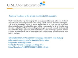 • Example: Environment project - Argentina – Denmark exchange (10-11 year olds)
• Phase 1:
• The children identified ‘green crimes’ in their schools and in their communities - They drew or
videotaped these crimes and uploaded their drawings and videos to their virtual platform.
• They engaged in a trash analysis mini-project in their schools, which involved them listing and
classifying the trash in the waste bins. They compared and discussed results using the platform.
• They carried out a survey among family members and friends regarding their environmental habits,
uploaded results to the platform and discussed them.
• Phase 2:
• The Argentinian and Danish children collaboratively designed posters to raise awareness of
environmental issues. They collaborated using Skype and the chat option in the platform. Working
in mixed groups, they decided on the purpose, content and language(s) of the poster.
• Phase 3:
• The children in each country took action locally by carrying out civic actions in their communities.
The Argentinians were interviewed by a local journalist and the collaborative posters appeared in
the local newspaper. They designed a banner that they hung across the school street. In Denmark,
students put up the collaborative posters in their school and their community; they contacted
Greenpeace and the local
 