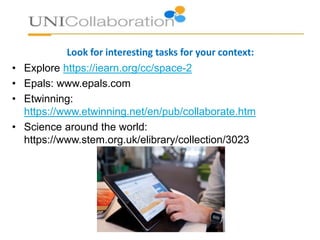Look for interesting tasks for your context:
• Explore https://iearn.org/cc/space-2
• Epals: www.epals.com
• Etwinning:
https://www.etwinning.net/en/pub/collaborate.htm
• Science around the world:
https://www.stem.org.uk/elibrary/collection/3023
 