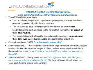 Principle 2: A good Telecollaborative Task…
goes beyond superficial self-presentation and exchange
• Typical Telecollaborative tasks:
– This task allows the partners to prepare a powerpoint presentation about
places to go out at night in their hometown.
– This task aims to have students explore and reflect on stereotypes…
– Students have to post an image to the forum that exemplifies an aspect of
their daily routine.
– This presentation task allows the telecollaborative partners to speak about
their daily lives by producing a video or a commented slideshow.
• Kramsch and Ware (2005): “the illusion of commonality”:
• Spanish Student 1: “I will say that I liked the exchange very much and that Missouri
students looked like very nice people. I talked to them about my city and about
theirs and it was nice to see that there are little differences but not as much as I
thought.”
• Spanish Student 2: “To my mind, we aren't too different, both of us like sports,
music and spending time with our friends. We have different lifestyles but the
same goal: helping people with our jobs.”
 