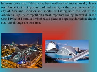 In recent years also Valencia has been well-known internationally. Have
contributed to this important cultural event; as the construction of the
city of Arts and Sciences and sports; as having been the seat of the
America's Cup, the competition's most important sailing the world, or the
Grand Prize of Formula I which takes place in a spectacular urban circuit
that runs through the port area.

 