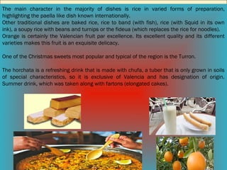 The main character in the majority of dishes is rice in varied forms of preparation,
highlighting the paella like dish known internationally.
Other traditional dishes are baked rice, rice to band (with fish), rice (with Squid in its own
ink), a soupy rice with beans and turnips or the fideua (which replaces the rice for noodles).
Orange is certainly the Valencian fruit par excellence. Its excellent quality and its different
varieties makes this fruit is an exquisite delicacy.
One of the Christmas sweets most popular and typical of the region is the Turron.
The horchata is a refreshing drink that is made with chufa, a tuber that is only grown in soils
of special characteristics, so it is exclusive of Valencia and has designation of origin.
Summer drink, which was taken along with fartons (elongated cakes).

 