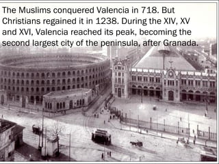 The Muslims conquered Valencia in 718. But
Christians regained it in 1238. During the XIV, XV
and XVI, Valencia reached its peak, becoming the
second largest city of the peninsula, after Granada.
The Muslims conquered Valencia in 718. But
Christians regained it in 1238. During the XIV, XV
and XVI, Valencia reached its peak, becoming the
second largest city of the peninsula, after
Granada.

 