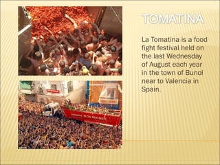 La Tomatina is a food
fight festival held on
the last Wednesday
of August each year
in the town of Bunol
near to Valencia in
Spain.

 