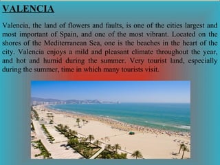 VALENCIA
Valencia, the land of flowers and faults, is one of the cities largest and
most important of Spain, and one of the most vibrant. Located on the
shores of the Mediterranean Sea, one is the beaches in the heart of the
city. Valencia enjoys a mild and pleasant climate throughout the year,
and hot and humid during the summer. Very tourist land, especially
during the summer, time in which many tourists visit.

 
