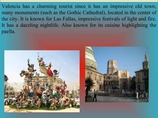 Valencia has a charming tourist since it has an impressive old town,
many monuments (such as the Gothic Cathedral), located in the center of
the city. It is known for Las Fallas, impressive festivals of light and fire.
It has a dazzling nightlife. Also known for its cuisine highlighting the
paella.

 