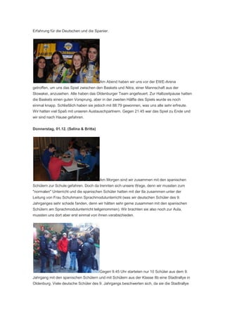 Erfahrung für die Deutschen und die Spanier.




                                       Am Abend haben wir uns vor der EWE-Arena
getroffen, um uns das Spiel zwischen den Baskets und Nitra, einer Mannschaft aus der
Slowakei, anzusehen. Alle haben das Oldenburger Team angefeuert. Zur Halbzeitpause hatten
die Baskets einen guten Vorsprung, aber in der zweiten Hälfte des Spiels wurde es noch
einmal knapp. Schließlich haben sie jedoch mit 88:79 gewonnen, was uns alle sehr erfreute.
Wir hatten viel Spaß mit unseren Austauschpartnern. Gegen 21:45 war das Spiel zu Ende und
wir sind nach Hause gefahren.


Donnerstag, 01.12. (Selina & Britta)




                                       Am Morgen sind wir zusammen mit den spanischen
Schülern zur Schule gefahren. Doch da trennten sich unsere Wege, denn wir mussten zum
"normalen" Unterricht und die spanischen Schüler hatten mit der 8a zusammen unter der
Leitung von Frau Schuhmann Sprachmodulunterricht (was wir deutschen Schüler des 9.
Jahrganges sehr schade fanden, denn wir hätten sehr gerne zusammen mit den spanischen
Schülern am Sprachmodulunterricht teilgenommen). Wir brachten sie also noch zur Aula,
mussten uns dort aber erst einmal von ihnen verabschieden.




                                       Gegen 9.45 Uhr starteten nur 10 Schüler aus dem 9.
Jahrgang mit den spanischen Schülern und mit Schülern aus der Klasse 8b eine Stadtrallye in
Oldenburg. Viele deutsche Schüler des 9. Jahrgangs beschwerten sich, da sie die Stadtrallye
 