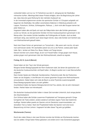 vorbereitet hatten und nun nur 10 Teilnehmer aus dem 9. Jahrgang bei der Stadtrallye
mitmachen durften. Allerdings blieb dieser Protest erfolglos, denn die Begründung der Lehrer
war, dass dies eine gute Werbung für den nächsten Austausch sei.
In der Innenstadt angekommen wurden die spanischen Schüler in 5 Gruppen aufgeteilt und
begannen die Stadtrallye. Sie sollten verschiedene Stationen in Oldenburg anlaufen (z.B.
Lappan, Pulverturm, Schloss, Schlossgarten, Rathaus...), doch nicht alle Gruppen kamen bei
jeder Station an.
Insgesamt hatten alle viel Spaß und nach der Rallye liefen dann alle Schüler gemeinsam
zurück zur Schule, wo die spanischen Schüler mit ihren Austauschpartnern gemeinsam in der
Mensa aßen. Die meisten Schüler bestellten die Frühlingsrolle mit Nudeln, doch es blieb
viel Essen übrig, was natürlich auch daran liegen könnte, dass viele Schüler sich heimlich was
vom Weihnachtsmarkt gekauft hatten.


Nach dem Essen fuhren wir gemeinsam zur Tanzschule L. Alle waren sehr nervös, mit wem
man wohl tanzen würde. Wir wechselten jedoch ab und zu die Partner, sodass jeder Spaß
hatte. Bei L. lernten wir Disko-Fox, Blues, Walzer und Tango tanzen.
Danach trennten sich unsere Wege, da wir nun Freizeit hatten. Einige gingen nach Hause,
andere gingen noch gemeinsam über den Weihnachtsmarkt, obwohl es regnete.


Freitag, 02.12. (Lars & Marcel)


Heute haben wir den Tag in der Schule genossen.
Morgens fanden Bewegungsspiele bei Herrn Gottsmann statt, bei denen die spanischen und
die deutschen Austauschschüler viel Spaß hatten. Zu Beginn wurden sie in zwei Mannschaften
aufgeteilt.
Dann fanden Spiele wie Völkerball, Karottenziehen, Pantomime statt. Bei der Pantomime
hatten wir die Aufgabe, in drei Minuten mit unserer gesamten Gruppe eine Weihnachtsszene
einzustudieren. Dabei haben sich viele als Baum zu einer Pyramide zusammengestellt.
Diese Bewegungsspiele haben uns sehr gefallen.
Anschließend hatten die Spanier Biologieunterricht bei Frau Jakobs, den sie sehr interessant
fanden. Hierbei haben sie mikroskopiert.


Die deutschen Austauschschüler hatten in dieser Zeit normalen Unterricht, doch einige planten
den Abschiedsabend.
Zum Schluss haben alle Schüler zusammen Projektarbeit auf Twinspace gemacht. Einige
korrigierten die Texte anderer, andere wiederum schrieben eigene Texte über bestimmte
Ausflüge. Hierbei sollten jeweils ein Spanier und ein Deutscher zusammenarbeiten, um
denselben Text zu haben. Nach der Projektarbeit hatten die Spanier noch eine kurze
Besprechung mit ihren Lehrern. Insgesamt hat allen dieser Tag sehr gut gefallen.


Wochenende (Tammo)


Durch den vielen Stress in den zwei Wochen konnten die Schüler am Wochenende machen,
was sie wollten. Einige haben Kekse gebacken und andere sind in das Sockerland gegangen.
 