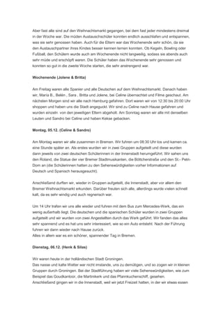 Aber fast alle sind auf den Weihnachtsmarkt gegangen, bei dem fast jeder mindestens dreimal
in der Woche war. Die müden Austauschschüler konnten endlich ausschlafen und entspannen,
was sie sehr genossen haben. Auch für die Eltern war das Wochenende sehr schön, da sie
den Austauschpartner ihres Kindes besser kennen lernen konnten. Ob Kegeln, Bowling oder
Fußball, den Schülern wurde auch am Wochenende nicht langweilig, sodass sie abends auch
sehr müde und erschöpft waren. Die Schüler haben das Wochenende sehr genossen und
konnten so gut in die zweite Woche starten, die sehr anstrengend war.


Wochenende (Jolene & Britta)


Am Freitag waren alle Spanier und alle Deutschen auf dem Weihnachtsmarkt. Danach haben
wir, María B., Belén , Sara , Britta und Jolene, bei Celine übernachtet und Filme geschaut. Am
nächsten Morgen sind wir alle nach Hamburg gefahren. Dort waren wir von 12:30 bis 20:00 Uhr
shoppen und haben uns die Stadt angeguckt. Wir sind zu Celine nach Hause gefahren und
wurden einzeln von den jeweiligen Eltern abgeholt. Am Sonntag waren wir alle mit denselben
Leuten und Sandro bei Celine und haben Kekse gebacken.


Montag, 05.12. (Celine & Sandro)


Am Montag waren wir alle zusammen in Bremen. Wir fuhren um 08:30 Uhr los und kamen ca.
eine Stunde später an. Als erstes wurden wir in zwei Gruppen aufgeteilt und diese wurden
dann jeweils von zwei deutschen Schülerinnen in der Innenstadt herumgeführt. Wir sahen uns
den Roland, die Statue der vier Bremer Stadtmusikanten, die Böttcherstraße und den St.- Petri-
Dom an (die Schülerinnen hatten zu den Sehenswürdigkeiten vorher Informationen auf
Deutsch und Spanisch herausgesucht).


Anschließend durften wir, wieder in Gruppen aufgeteilt, die Innenstadt, aber vor allem den
Bremer Weihnachtsmarkt erkunden. Darüber freuten sich alle, allerdings wurde vielen schnell
kalt, da es sehr windig und auch regnerisch war.


Um 14 Uhr trafen wir uns alle wieder und fuhren mit dem Bus zum Mercedes-Werk, das ein
wenig außerhalb liegt. Die deutschen und die spanischen Schüler wurden in zwei Gruppen
aufgeteilt und wir wurden von zwei Angestellten durch das Werk geführt. Wir fanden das alles
sehr spannend und es hat uns sehr interessiert, wie so ein Auto entsteht. Nach der Führung
fuhren wir dann wieder nach Hause zurück.
Alles in allem war es ein schöner, spannender Tag in Bremen.


Dienstag, 06.12. (Henk & Silas)


Wir waren heute in der holländischen Stadt Groningen.
Das nasse und kalte Wetter war nicht imstande, uns zu demütigen, und so zogen wir in kleinen
Gruppen durch Groningen. Bei der Stadtführung haben wir viele Sehenswürdigkeiten, wie zum
Beispiel das Goudkantoor, die Martinikerk und das Pfannkuchenschiff, gesehen.
Anschließend gingen wir in die Innenstadt, weil wir jetzt Freizeit hatten, in der wir etwas essen
 