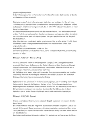 gingen und geshopt haben.
In die Coffeeshops durften wir "komischerweise" nicht, dafür wurden die Geschäfte für Schuhe
und Bekleidung öfters angestrebt.


Nach einer langen Freizeit trafen wir uns am Martiniturm und bestiegen ihn. Der sehr hohe
Turm besitzt noch die alten Stufen, und es war nicht sonderlich gemütlich, die kleinen Treppen
zu besteigen, trotzdem war es irgendwie toll, das im Jahre 1740 erbaute Gebäude mit so vielen
Leuten zu besichtigen.
In verschiedenen Stockwerken konnte man die unterschiedlichen Töne der Glocken anhören
und die Technik eventuell verstehen. Manchen war das aber auch egal, sie wollten dann gleich
nach draußen und die Stadt von oben angucken. Von ganz oben konnte man fast die ganze
Stadt überblicken.
Aber: Wer oben war, musste auch wieder runterkommen. Und so liefen wir die 251-370 Stufen
wieder nach unten. Leider gab es keinen Fahrstuhl, was in so einer alten Kirche auch
ungewöhnlich wäre.
Anschließend gingen wir langsam zurück zum Bus.
Wir kamen durchnässt und müde nach Hause, waren aber dennoch glücklich, diesen Ausflug
gemacht zu haben.


Mittwoch, 07.12. Teil 1 (Marica & Alex)


Am 7.12.2011 waren haben wir mit den Spaniern Dialoge zu den Arbeitsgemeinschaften
erarbeitet. Dabei haben die Deutschen den Dialog in Deutsch und die Spanier den Dialog in
Spanisch geschrieben. Die Texte mussten aber identisch sein. Jeder Deutsche hat dies in
einer Gruppe mit seinem Austauschschüler erarbeitet.
Als die Dialoge fertig waren, haben sich immer zwei Gruppen zusammengetan und mussten
ihre Dialoge mit einem Aufnahmegerät aufnehmen. Die beiden Deutschen den deutschen
Dialog und die beiden Spanier den spanischen Dialog.


Später sind wir alle gemeinsam in die Mensa essen gegangen, wo wir allerdings nicht viel Zeit
hatten, weil wir danach in die Stadt zum Rathaus fuhren. Dort sollten wir eigentlich vom
Oberbürgermeister empfangen werden, der aber erkrankt war. Aus diesem Grund hat uns die
Bürgermeisterin empfangen und uns etwas über ihren Beruf und Dinge, die die Stadt
Oldenburg macht, erzählt. Danach durften wir uns noch alle ins Gästebuch eintragen.


Mittwoch, 07.12. Teil 2 (Ronne)


Unsere Abschiedsfeier fand in unserer Aula statt. Begrüßt wurden wir von unserem Direktor
Herrn Herold.
Ein Mitschüler führte durch das Programm. Zwei Klassenkameraden sangen ein Lied vor und
danach führten wir als Klasse gemeinsam mit unseren spanischen Austauschschülern einen
Tanz (Macarena) auf. Danach wurden Fotos vom Austausch gezeigt und dann durften wir uns
am Büfett bedienen.
Den krönenden Abschluss bildete ein „Julklapp“. Es wurde immer ein Spanier auf die Bühne
 