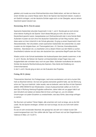 gebeten und musste aus einer Weihnachtsmütze einen Zettel ziehen, auf dem ein Name von
einem Schüler aus unserer Klasse stand. Bevor der Spanier das Geschenk bekam, musste er
ein Gedicht vortragen, und der deutsche Schüler sagte noch vor der Übergabe, was an seinem
Geschenk typisch deutsch war.


Donnerstag, 08.12. (Tom & Lasse)


Spanische Gastschüler erkunden Supermarkt. In der 1. und 2. Stunde gab es noch einmal
einen kleinen Ausflug für die Spanier. Doch dieses Mal ging es nicht, wie sie es hier in
Deutschland gewohnt waren, beispielsweise zum Weihnachtsmarkt oder in eine fremde Stadt.
Außerdem mussten sie sich ohne ihre deutschen Gastschüler auf den Weg machen, denn
diese waren an ihren Unterricht in der Schule gebunden. Es ging zu einem Supermarkt in der
Alexanderstraße. Hier erkundeten unsere spanischen Gastschüler die Lebensmittel. Zu zweit
mussten sie die Aufgabe lösen, ein Themengebiet (wie z. B. Gemüse, Kosmetikprodukte,
Getränke, Abendessen etc.) zu bearbeiten und zu diesem Waren aus dem Markt zu suchen.
Anschließend notierten sie sich dazu den deutschen bzw. spanischen Begriff sowie den Preis.


Wieder zurück in der Schule bearbeiteten die Austauschpaare dann jeweils zusammen, in der
3. und 4. Stunde, die Notizen der Spanier und beantworteten einige Fragen dazu vom
Aufgabenblatt oder schrieben dazu noch ein paar Sätze. Außerdem kontrollierte der deutsche
Schüler die deutsche Rechtschreibung des Spaniers. Dies diente der Erstellung von
Unterrichtsmaterial.
In der 5. und 6. Stunde ging es dann um die Evaluation des Projektes.


Freitag, 09.12. (Anka)


Tränenreicher Abschied. Am Freitagmorgen, nach einer wunderbaren und viel zu kurzen Zeit,
hieß es Abschied nehmen. Da man sich gerade aneinander gewöhnt hatte, war die Stimmung
schon am Tag zuvor bedrückt. Jeder wusste, was es bedeutet, wenn der Bus mit den Spaniern
abfährt: DREI MONATE kein Wiedersehen. Unsere Austauschschüler sollten um 6 Uhr mit
dem Bus in Richtung Hamburg-Flughafen aufbrechen, daher trafen wir uns gegen halb 6 auf
dem Schulhof und redeten ein letztes Mal mit ihnen und fingen an, uns mit viiiiiielen
Umarmungen von jedem Einzelnen zu verabschieden, was dazu führte, dass einige anfingen
zu weinen.


Der Bus kam und weitere Tränen folgten, alle umarmten sich noch so lange, wie es die Zeit
zuließ. Als die Spanier einstiegen, winkten sie noch so lange, bis sie uns nicht mehr sehen
konnten.
Es war ein sehr emotionaler Abschied, der gezeigt hat, wie sehr wir in dieser kurzen Zeit
zusammengewachsen sind. Nun zählen alle die Tage und freuen sich auf den Gegenbesuch in
Valencia im März. (21.12.2011)
 