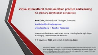 Virtual intercultural communication practice and learning
An ordinary gamification perspective
Kurt Kohn, University of Tübingen, Germany
kurt.kohn@uni-tuebingen.de
www.tecola.eu > Teacher Resources
International Conference on Intercultural Learning in the Digital Age:
Building up Telecollaborative Networks
7-9 November 2019, Universitat de València, Spain
The research this talk is based on was supported by the European Erasmus+ project TeCoLa
(grant agreement: 2016-1-NL01-KA201-022997). The presentation reﬂects the views of the
author, and the European Commission cannot be held responsible for any use which may
be made of the information contained therein.
 