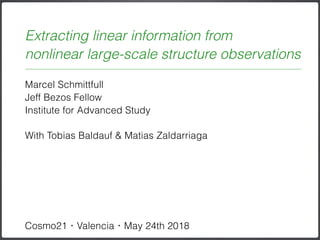 Marcel Schmittfull
Jeff Bezos Fellow 
Institute for Advanced Study
With Tobias Baldauf & Matias Zaldarriaga
Cosmo21・Valencia・May 24th 2018
Extracting linear information from  
nonlinear large-scale structure observations
 