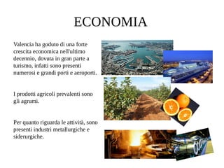 ECONOMIA
Valencia ha goduto di una forte
crescita economica nell'ultimo
decennio, dovuta in gran parte a
turismo, infatti sono presenti
numerosi e grandi porti e aeroporti.
I prodotti agricoli prevalenti sono
gli agrumi.
Per quanto riguarda le attività, sono
presenti industri metallurgiche e
siderurgiche.
 