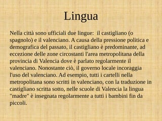 Lingua
Nella città sono ufficiali due lingue: il castigliano (o
spagnolo) e il valenciano. A causa della pressione politica e
demografica del passato, il castigliano è predominante, ad
eccezione delle zone circostanti l'area metropolitana della
provincia di Valencia dove è parlato regolarmente il
valenciano. Nonostante ciò, il governo locale incoraggia
l'uso del valenciano. Ad esempio, tutti i cartelli nella
metropolitana sono scritti in valenciano, con la traduzione in
castigliano scritta sotto, nelle scuole di Valencia la lingua
"madre" è insegnata regolarmente a tutti i bambini fin da
piccoli.
 