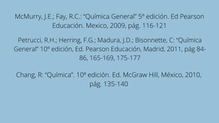 McMurry, J.E.; Fay, R.C.: “Química General” 5º edición. Ed Pearson
Educación. Mexico, 2009, pág. 116-121
Petrucci, R.H.; Herring, F.G.; Madura, J.D.; Bisonnette, C: “Química
General” 10º edición, Ed. Pearson Educación, Madrid, 2011, pág 84-
86, 165-169, 175-177
Chang, R: “Química”. 10ª edición. Ed. McGraw Hill, México, 2010,
pág. 135-140
 
