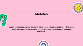 Metales
Uno de los grupos más importantes de la tabla periódica es de los metales, es
decir, aquellos situados en el centro y la parte izquierda de la tabla
periódica.
 