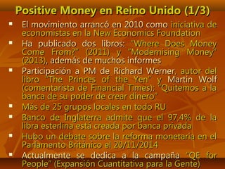 Positive Money en Reino Unido (1/3)Positive Money en Reino Unido (1/3)
 El movimiento arrancó en 2010 comoEl movimiento arrancó en 2010 como iniciativa deiniciativa de
economistas en la New Economics Foundationeconomistas en la New Economics Foundation
 Ha publicado dos libros:Ha publicado dos libros: ””Where Does MoneyWhere Does Money
Come From?Come From?” (2011) y “Modernising Money”” (2011) y “Modernising Money”
(2013)(2013), además de muchos informes, además de muchos informes
 Participación a PM de Richard WernerParticipación a PM de Richard Werner, autor del, autor del
libro “The Princes of the Yen” ylibro “The Princes of the Yen” y Martin WolfMartin Wolf
(comentarista de Financial Times): “Quitemos a la(comentarista de Financial Times): “Quitemos a la
banca de su poder de crear dinero”banca de su poder de crear dinero”
 Más de 25 grupos locales en todo RUMás de 25 grupos locales en todo RU
 Banco de Inglaterra admite que el 97,4% de laBanco de Inglaterra admite que el 97,4% de la
libra esterlina está creada por banca privadalibra esterlina está creada por banca privada
 Hubo un debate sobre la reforma monetaria en elHubo un debate sobre la reforma monetaria en el
Parlamento Británico el 20/11/2014Parlamento Británico el 20/11/2014
 Actualmente se dedica a la campañaActualmente se dedica a la campaña “QE for“QE for
People” (Expansión Cuantitativa para la Gente)People” (Expansión Cuantitativa para la Gente)
 
