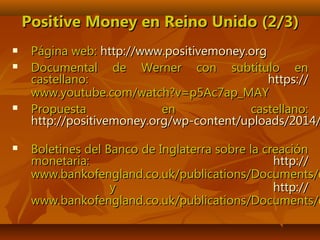 Positive Money en Reino Unido (2/3)Positive Money en Reino Unido (2/3)
 Página web:Página web: httphttp://://www.positivemoney.orgwww.positivemoney.org
 Documental de Werner con subtítulo enDocumental de Werner con subtítulo en
castellano:castellano: https://https://
www.youtube.com/watch?v=p5Ac7ap_MAYwww.youtube.com/watch?v=p5Ac7ap_MAY
 Propuesta en castellano:Propuesta en castellano:
http://positivemoney.org/wp-content/uploads/2014/http://positivemoney.org/wp-content/uploads/2014/
 Boletines del Banco de Inglaterra sobre la creaciónBoletines del Banco de Inglaterra sobre la creación
monetaria:monetaria: http://http://
www.bankofengland.co.uk/publications/Documents/qwww.bankofengland.co.uk/publications/Documents/q
yy http://http://
www.bankofengland.co.uk/publications/Documents/qwww.bankofengland.co.uk/publications/Documents/q
 