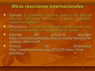 Otras reacciones internacionalesOtras reacciones internacionales
 Islandia:Islandia: El Gabinete nacional publicó en abril elEl Gabinete nacional publicó en abril el
informe “Monetary Reform – a better monetaryinforme “Monetary Reform – a better monetary
system for Iceland”system for Iceland”
 Dinamarca:Dinamarca: Un partido alterativista propone estaUn partido alterativista propone esta
reforma monetaria en el parlamento danésreforma monetaria en el parlamento danés
 Informe del gobierno islandés:Informe del gobierno islandés:
http://www.forsaetisraduneyti.is/media/Skyrslur/mhttp://www.forsaetisraduneyti.is/media/Skyrslur/m
onetary-reform.pdfonetary-reform.pdf
 Noticia de Dinamarca:Noticia de Dinamarca:
http://positivemoney.org/2015/07/news-from-http://positivemoney.org/2015/07/news-from-
denmark/denmark/
 