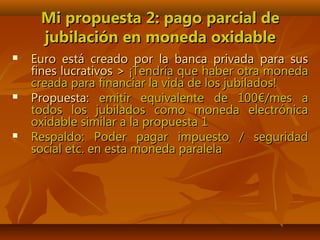 Mi propuesta 2: pago parcial deMi propuesta 2: pago parcial de
jubilación en moneda oxidablejubilación en moneda oxidable
 Euro está creado por la banca privada para susEuro está creado por la banca privada para sus
fines lucrativos >fines lucrativos > ¡Tendría que haber otra moneda¡Tendría que haber otra moneda
creada para financiar la vida de los jubilados!creada para financiar la vida de los jubilados!
 Propuesta:Propuesta: emitir equivalente de 100€/mes aemitir equivalente de 100€/mes a
todos los jubilados como moneda electrónicatodos los jubilados como moneda electrónica
oxidable similar a la propuesta 1oxidable similar a la propuesta 1
 Respaldo: Poder pagar impuesto / seguridadRespaldo: Poder pagar impuesto / seguridad
social etc. en esta moneda paralelasocial etc. en esta moneda paralela
 