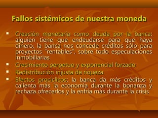 Fallos sistémicos de nuestra monedaFallos sistémicos de nuestra moneda
 Creación monetaria como deuda por la bancaCreación monetaria como deuda por la banca::
alguien tiene que endeudarse para que hayaalguien tiene que endeudarse para que haya
dinero, la banca nos concede créditos sólo paradinero, la banca nos concede créditos sólo para
proyectos “rentables”, sobre todo especulacionesproyectos “rentables”, sobre todo especulaciones
inmobiliariasinmobiliarias
 Crecimiento perpetuo y exponencial forzadoCrecimiento perpetuo y exponencial forzado
 Redistribución injusta de riquezaRedistribución injusta de riqueza
 Efectos procíclicosEfectos procíclicos: la banca da más créditos y: la banca da más créditos y
calienta más la economía durante la bonanza ycalienta más la economía durante la bonanza y
rechaza ofrecerlos y la enfría más durante la crisisrechaza ofrecerlos y la enfría más durante la crisis
 