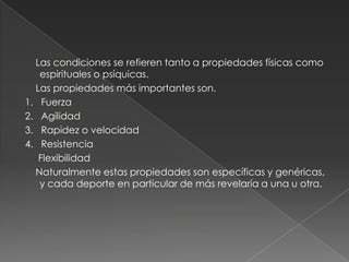     Las condiciones se refieren tanto a propiedades físicas como espirituales o psíquicas.    Las propiedades más importantes son.1.   Fuerza 2.   Agilidad 3.   Rapidez o velocidad 4.   Resistencia      Flexibilidad     Naturalmente estas propiedades son específicas y genéricas, y cada deporte en particular de más revelaría a una u otra.