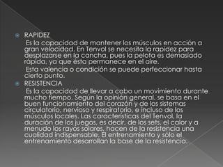 RAPIDEZ      Es la capacidad de mantener los músculos en acción a gran velocidad. En Tenvol se necesita la rapidez para desplazarse en la cancha, pues la pelota es demasiado rápida, ya que ésta permanece en el aire.      Esta valencia o condición se puede perfeccionar hasta cierto punto.RESISTENCIA      Es la capacidad de llevar a cabo un movimiento durante mucho tiempo. Según la opinión general, se basa en el buen funcionamiento del corazón y de los sistemas circulatorio, nervioso y respiratorio, e incluso de los músculos locales. Las características del Tenvol, la duración de los juegos, es decir, de los sets, el calor y a menudo los rayos solares, hacen de la resistencia una cualidad indispensable. El entrenamiento y sólo el entrenamiento desarrollan la base de la resistencia.