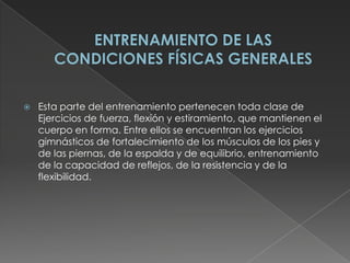ENTRENAMIENTO DE LAS CONDICIONES FÍSICAS GENERALESEsta parte del entrenamiento pertenecen toda clase de Ejercicios de fuerza, flexión y estiramiento, que mantienen el cuerpo en forma. Entre ellos se encuentran los ejercicios gimnásticos de fortalecimiento de los músculos de los pies y de las piernas, de la espalda y de equilibrio, entrenamiento de la capacidad de reflejos, de la resistencia y de la flexibilidad.