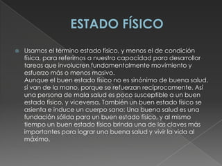 ESTADO FÍSICOUsamos el término estado físico, y menos el de condición física, para referirnos a nuestra capacidad para desarrollar tareas que involucren fundamentalmente movimiento y esfuerzo más o menos masivo.Aunque el buen estado físico no es sinónimo de buena salud, sí van de la mano, porque se refuerzan recíprocamente. Así una persona de mala salud es poco susceptible a un buen estado físico, y viceversa. También un buen estado físico se asienta e induce un cuerpo sano: Una buena salud es una fundación sólida para un buen estado físico, y al mismo tiempo un buen estado físico brinda una de las claves más importantes para lograr una buena salud y vivir la vida al máximo.