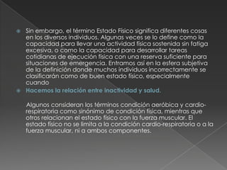 Sin embargo, el término Estado Físico significa diferentes cosas en los diversos individuos. Algunas veces se lo define como la capacidad para llevar una actividad física sostenida sin fatiga excesiva, o como la capacidad para desarrollar tareas cotidianas de ejecución física con una reserva suficiente para situaciones de emergencia. Entramos así en la esfera subjetiva de la definición donde muchos individuos incorrectamente se clasificarán como de buen estado físico, especialmente cuandoHacemos la relación entre inactividad y salud.     Algunos consideran los términos condición aeróbica y cardio-respiratoria como sinónimo de condición física, mientras que otros relacionan el estado físico con la fuerza muscular. El estado físico no se limita a la condición cardio-respiratoria o a la fuerza muscular, ni a ambos componentes.