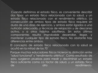       Cuando definimos el estado físico, es conveniente describir dos tipos: un estado físico relacionado con la salud, y un estado físico relacionado con el rendimiento atlético. La consecución de ambos tipos de estado físico requiere sin duda de una dosis de ejercicio, y ambos están ligados a una nutrición adecuada, a técnicas de relajación y de descanso activo, y a otros hábitos salutíferos. Sin estos últimos componentes resulta improbable desarrollar, llegar, y mantener cualquier tipo de estado físico. No obstante hay diferencias entre ambos.     El concepto de estado físico relacionado con la salud se acuñó en la mitad de los 70´     Porque muchos educadores físicos hicieron la distinción entre "salud funcional" y "rendimiento atlético". Como resultado de esto, surgieron pruebas para medir y discriminar un estado físico suficiente como co factor de salud, y un estado físico de alto rendimiento.