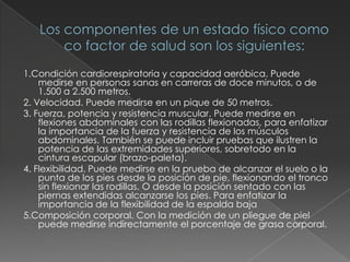 Los componentes de un estado físico como co factor de salud son los siguientes:1.Condición cardiorespiratoria y capacidad aeróbica. Puede medirse en personas sanas en carreras de doce minutos, o de 1.500 a 2.500 metros.2. Velocidad. Puede medirse en un pique de 50 metros.3. Fuerza, potencia y resistencia muscular. Puede medirse en flexiones abdominales con las rodillas flexionadas, para enfatizar la importancia de la fuerza y resistencia de los músculos abdominales. También se puede incluir pruebas que ilustren la potencia de las extremidades superiores, sobretodo en la cintura escapular (brazo-paleta).4. Flexibilidad. Puede medirse en la prueba de alcanzar el suelo o la punta de los pies desde la posición de pie, flexionando el tronco sin flexionar las rodillas. O desde la posición sentado con las piernas extendidas alcanzarse los pies. Para enfatizar la importancia de la flexibilidad de la espalda baja5.Composición corporal. Con la medición de un pliegue de piel puede medirse indirectamente el porcentaje de grasa corporal.
