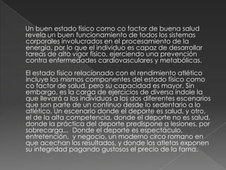      Un buen estado físico como co factor de buena salud revela un buen funcionamiento de todos los sistemas corporales involucrados en el procesamiento de la energía, por lo que el individuo es capaz de desarrollar tareas de alto vigor físico, ejerciendo una prevención contra enfermedades cardiovasculares y metabólicas.El estado físico relacionado con el rendimiento atlético incluye los mismos componentes del estado físico como co factor de salud, pero su capacidad es mayor. Sin embargo, es la carga de ejercicios de diversa índole la que llevará a los individuos a los dos diferentes escenarios que son parte de un continuo desde lo sedentario a lo atlético. Un escenario donde el deporte es salud, y otro, el de la alta competencia, donde el deporte no es salud, donde la práctica del deporte predispone a lesiones, por sobrecarga...  Donde el deporte es espectáculo, entretención,  y negocio, un moderno circo romano en que acechan los resultados, y donde los atletas exponen su integridad pagando gustosos el precio de la fama.   