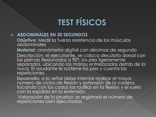 TEST FÍSICOSABDOMINALES EN 30 SEGUNDOSObjetivo: Medir la fuerza resistencia de los músculos abdominales      Material: cronómetro digital con décimas de segundo      Descripción: el ejecutante, se coloca decúbito dorsal con las piernas flexionadas a 90°, los pies ligeramente separados, ubicando las manos entrelazadas detrás de la nuca. El ayudante le sostiene los pies y cuenta las repeticiones. Desarrollo: a la señal debe intentar realizar el mayor número de ciclos de flexión y extensión de la cadera, tocando con los codos las rodillas en la flexión y el suelo con la espalda en la extensión.       Valoración de la prueba: se registrará el número de repeticiones bien ejecutadas. 