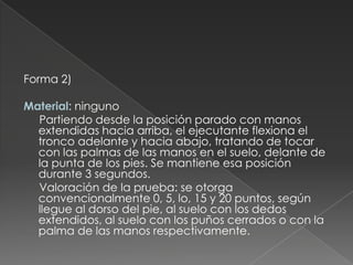 Forma 2)   Material: ninguno      Partiendo desde la posición parado con manos extendidas hacia arriba, el ejecutante flexiona el tronco adelante y hacia abajo, tratando de tocar con las palmas de las manos en el suelo, delante de la punta de los pies. Se mantiene esa posición durante 3 segundos.       Valoración de la prueba: se otorga convencionalmente 0, 5, lo, 15 y 20 puntos, según llegue al dorso del pie, al suelo con los dedos extendidos, al suelo con los puños cerrados o con la palma de las manos respectivamente. 