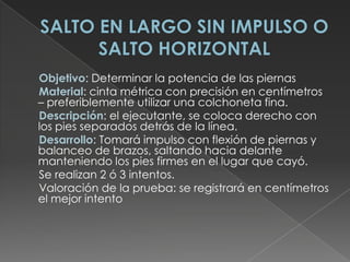 SALTO EN LARGO SIN IMPULSO O SALTO HORIZONTAL     Objetivo: Determinar la potencia de las piernas      Material: cinta métrica con precisión en centímetros – preferiblemente utilizar una colchoneta fina.      Descripción: el ejecutante, se coloca derecho con los pies separados detrás de la línea.      Desarrollo: Tomará impulso con flexión de piernas y balanceo de brazos, saltando hacia delante manteniendo los pies firmes en el lugar que cayó.      Se realizan 2 ó 3 intentos.      Valoración de la prueba: se registrará en centímetros el mejor intento 