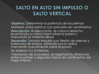 SALTO EN ALTO SIN IMPULSO O SALTO VERTICAL     Objetivo: Determinar la potencia de las piernas      Material: cinta métrica con precisión en centímetros      Descripción: el ejecutante, se coloca derecho levantando su mano hábil sobre la pared y marcando la máxima altura Desarrollo: Tomará impulso con flexión de piernas y balanceo de brazos, saltando hacia arriba marcando nuevamente sobre la pared      Se realizan 2 ó 3 intentos.      Valoración de la prueba: se registrará la diferencia entre la primer y segunda marca en centímetros del mejor intento 