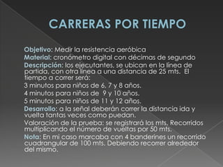 CARRERAS POR TIEMPO      Objetivo: Medir la resistencia aeróbica      Material: cronómetro digital con décimas de segundo      Descripción: los ejecutantes, se ubican en la línea de partida, con otra línea a una distancia de 25 mts.  El tiempo a correr será:      3 minutos para niños de 6, 7 y 8 años.      4 minutos para niños de  9 y 10 años.      5 minutos para niños de 11 y 12 años.      Desarrollo: a la señal deberán correr la distancia ida y vuelta tantas veces como puedan.      Valoración de la prueba: se registrará los mts. Recorridos multiplicando el número de vueltas por 50 mts.      Nota: En mi caso marcaba con 4 banderines un recorrido cuadrangular de 100 mts. Debiendo recorrer alrededor del mismo.