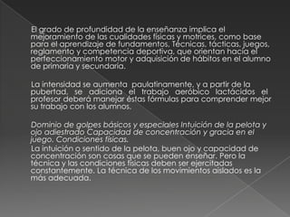       El grado de profundidad de la enseñanza implica el mejoramiento de las cualidades físicas y motrices, como base para el aprendizaje de fundamentos, Técnicas, tácticas, juegos, reglamento y competencia deportiva, que orientan hacia el perfeccionamiento motor y adquisición de hábitos en el alumno de primaria y secundaría.     La intensidad se aumenta  paulatinamente, y a partir de la pubertad,   se   adiciona   el   trabajo   aeróbico   lactácidos   el profesor deberá manejar éstas fórmulas para comprender mejor su trabajo con los alumnos.     Dominio de golpes básicos y especiales Intuición de la pelota y ojo adiestrado Capacidad de concentración y gracia en el juego. Condiciones físicas.      La intuición o sentido de la pelota, buen ojo y capacidad de concentración son cosas que se pueden enseñar. Pero la técnica y las condiciones físicas deben ser ejercitadas constantemente. La técnica de los movimientos aislados es la más adecuada.
