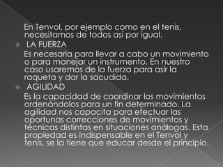     En Tenvol, por ejemplo como en el tenis, necesitamos de todos así por igual. LA FUERZA    Es necesaria para llevar a cabo un movimiento o para manejar un instrumento. En nuestro caso usaremos de la fuerza para asir la raqueta y dar la sacudida. AGILIDAD    Es la capacidad de coordinar los movimientos ordenándolos para un fin determinado. La agilidad nos capacita para efectuar las oportunas correcciones de movimientos y técnicas distintas en situaciones análogas. Esta propiedad es indispensable en el Tenvol y tenis, se la tiene que educar desde el principio.