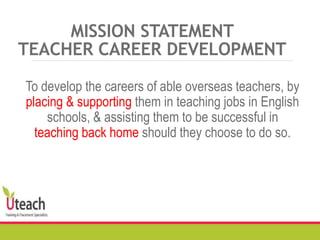 MISSION STATEMENT
TEACHER CAREER DEVELOPMENT
To develop the careers of able overseas teachers, by
placing & supporting them in teaching jobs in English
schools, & assisting them to be successful in
teaching back home should they choose to do so.
 