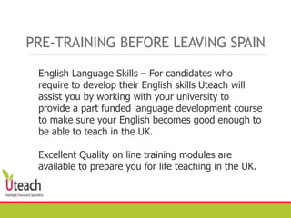 English Language Skills – For candidates who
require to develop their English skills Uteach will
assist you by working with your university to
provide a part funded language development course
to make sure your English becomes good enough to
be able to teach in the UK.
Excellent Quality on line training modules are
available to prepare you for life teaching in the UK.
PRE-TRAINING BEFORE LEAVING SPAIN
 