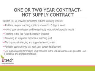 ONE OR TWO YEAR CONTRACT-
NOT SUPPLY CONTRACT
Uteach Set-up provides candidates with the following benefits:
 Full time, regular teaching positions – Mon-Fri - 5 days a week
Having your own classes and being directly responsible for pupils results
Teaching in the Top Rated Schools in England
Becoming an integrated member of teaching staff
Working in a challenging and supported environment
Fantastic opportunity to fast track your career development
Our teams support for making your transition to the UK as seamless as possible – on
a personal and professional basis
 