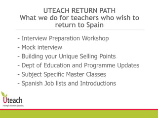 UTEACH RETURN PATH
What we do for teachers who wish to
return to Spain
- Interview Preparation Workshop
- Mock interview
- Building your Unique Selling Points
- Dept of Education and Programme Updates
- Subject Specific Master Classes
- Spanish Job lists and Introductions
 