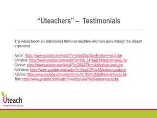 “Uteachers” – Testimonials
The videos below are testimonials from new teachers who have gone through the Uteach
experience
Aaron: https://www.youtube.com/watch?v=dxaGZbzzCjw&feature=youtu.be
Christine: https://www.youtube.com/watch?v=5cA_611ApQY&feature=youtu.be
Connor: https://www.youtube.com/watch?v=ZrNjA73vmxk&feature=youtu.be
Katherine: https://www.youtube.com/watch?v=fhnq4VMIszA&feature=youtu.be
Katrina: https://www.youtube.com/watch?v=vuW_9QNucMU&feature=youtu.be
Tom: https://www.youtube.com/watch?v=w0zyIuAxPMI&feature=youtu.be
 