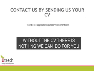 CONTACT US BY SENDING US YOUR
CV
WITHOUT THE CV THERE IS
NOTHING WE CAN DO FOR YOU
Send it to : applications@uteachrecruitment.com
 